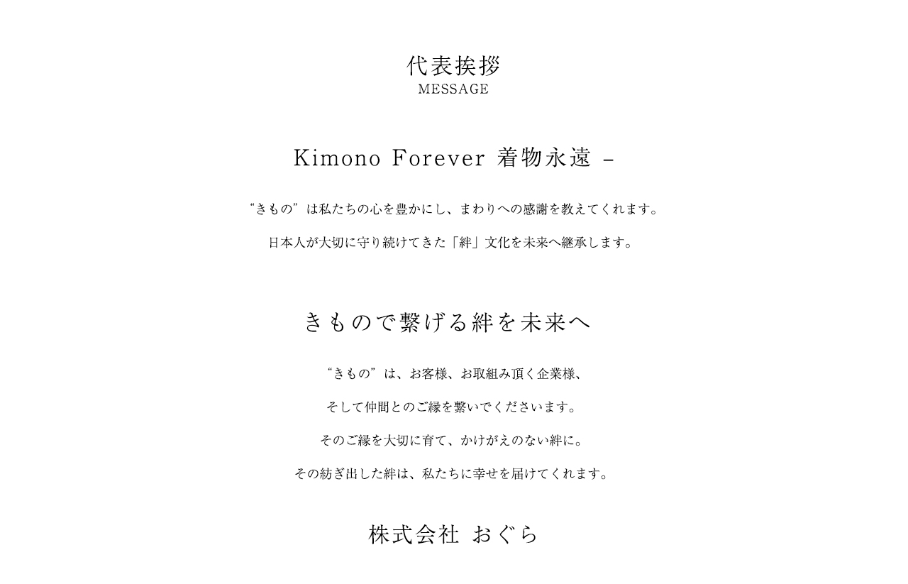 Kimono Forever 着物永遠 | きもの”は私たちの心を豊かにし、まわりへの感謝を教えてくれます。日本人が大切に守り続けてきた「絆」文化を未来へ継承します。 | きもので繋げる絆を未来へ | きもの”は、お客様、お取組み頂く企業様、そして仲間とのご縁を繋いでくださいます。そのご縁を大切に育て、かけがえのない絆に。その紡ぎ出した絆は、私たちに幸せを届けてくれます。 | 株式会社おぐら 代表あいさつ
