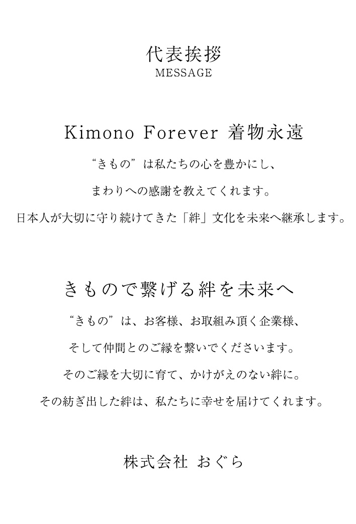 Kimono Forever 着物永遠 | きもの”は私たちの心を豊かにし、まわりへの感謝を教えてくれます。日本人が大切に守り続けてきた「絆」文化を未来へ継承します。 | きもので繋げる絆を未来へ | きもの”は、お客様、お取組み頂く企業様、そして仲間とのご縁を繋いでくださいます。そのご縁を大切に育て、かけがえのない絆に。その紡ぎ出した絆は、私たちに幸せを届けてくれます。 | 株式会社おぐら 代表あいさつ
